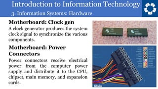 Introduction to Information Technology
3. Information Systems: Hardware
55
A clock generator produces the system
clock signal to synchronize the various
components.
Motherboard: Clock gen
Power connectors receive electrical
power from the computer power
supply and distribute it to the CPU,
chipset, main memory, and expansion
cards.
Motherboard: Power
Connectors
 