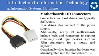 Introduction to Information Technology
3. Information Systems: Hardware
56
Connectors for hard drives are typically
SATA only.
Disk drives also connect to the power
supply.
Additionally, nearly all motherboards
include logic and connectors to support
commonly used input devices, such as
PS/2 connectors for a mouse and
keyboard.
Occasionally video interface hardware was
also integrated into the motherboard.
Motherboard: HD connectors
 
