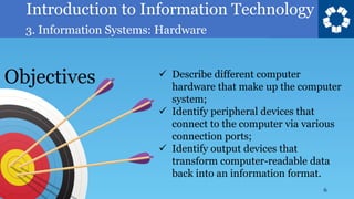 Introduction to Information Technology
3. Information Systems: Hardware
6
✓ Describe different computer
hardware that make up the computer
system;
✓ Identify peripheral devices that
connect to the computer via various
connection ports;
✓ Identify output devices that
transform computer-readable data
back into an information format.
Objectives
 