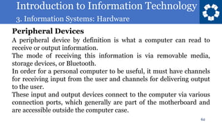Introduction to Information Technology
3. Information Systems: Hardware
62
A peripheral device by definition is what a computer can read to
receive or output information.
The mode of receiving this information is via removable media,
storage devices, or Bluetooth.
In order for a personal computer to be useful, it must have channels
for receiving input from the user and channels for delivering output
to the user.
These input and output devices connect to the computer via various
connection ports, which generally are part of the motherboard and
are accessible outside the computer case.
Peripheral Devices
 