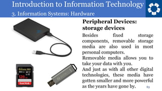 Introduction to Information Technology
3. Information Systems: Hardware
63
Besides fixed storage
components, removable storage
media are also used in most
personal computers.
Removable media allows you to
take your data with you.
And just as with all other digital
technologies, these media have
gotten smaller and more powerful
as the years have gone by.
Peripheral Devices:
storage devices
 