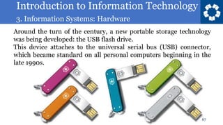 Introduction to Information Technology
3. Information Systems: Hardware
67
Around the turn of the century, a new portable storage technology
was being developed: the USB flash drive.
This device attaches to the universal serial bus (USB) connector,
which became standard on all personal computers beginning in the
late 1990s.
 
