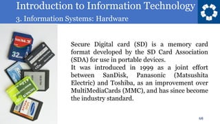 Introduction to Information Technology
3. Information Systems: Hardware
68
Secure Digital card (SD) is a memory card
format developed by the SD Card Association
(SDA) for use in portable devices.
It was introduced in 1999 as a joint effort
between SanDisk, Panasonic (Matsushita
Electric) and Toshiba, as an improvement over
MultiMediaCards (MMC), and has since become
the industry standard.
 