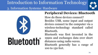 Introduction to Information Technology
3. Information Systems: Hardware
70
How do these devices connect?
Besides USB, some input and output
devices connect to the computer via a
wireless-technology standard called
Bluetooth.
Bluetooth was first invented in the
1990s and exchanges data over short
distances using radio waves.
Bluetooth generally has a range of
100 to 150 feet.
Peripheral Devices: Bluetooth
 