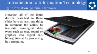 Introduction to Information Technology
3. Information Systems: Hardware
76
However, all of the input
devices described in these
slides have at least one thing
in common: the ability to
translate non-digital data
types such as text, sound or
graphics into digital (i.e.
binary) format for processing
by a computer.
 