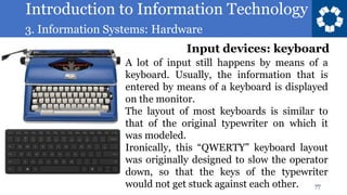 Introduction to Information Technology
3. Information Systems: Hardware
77
A lot of input still happens by means of a
keyboard. Usually, the information that is
entered by means of a keyboard is displayed
on the monitor.
The layout of most keyboards is similar to
that of the original typewriter on which it
was modeled.
Ironically, this “QWERTY” keyboard layout
was originally designed to slow the operator
down, so that the keys of the typewriter
would not get stuck against each other.
Input devices: keyboard
 