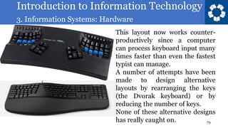 Introduction to Information Technology
3. Information Systems: Hardware
79
This layout now works counter-
productively since a computer
can process keyboard input many
times faster than even the fastest
typist can manage.
A number of attempts have been
made to design alternative
layouts by rearranging the keys
(the Dvorak keyboard) or by
reducing the number of keys.
None of these alternative designs
has really caught on.
 