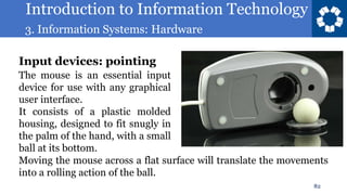 Introduction to Information Technology
3. Information Systems: Hardware
82
The mouse is an essential input
device for use with any graphical
user interface.
It consists of a plastic molded
housing, designed to fit snugly in
the palm of the hand, with a small
ball at its bottom.
Input devices: pointing
Moving the mouse across a flat surface will translate the movements
into a rolling action of the ball.
 