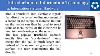 Introduction to Information Technology
3. Information Systems: Hardware
83
This is translated into electronic signals
that direct the corresponding movement of
a cursor on the computer monitor. Buttons
on the mouse can then be used to select
icons or menu items, or the cursor can be
used to trace drawings on the screen.
The less popular trackball operates
exactly like an “upside-down” mouse
except that the ball is much larger and,
instead of the mouse being moved over a
surface, the user manipulates the ball
directly.
 