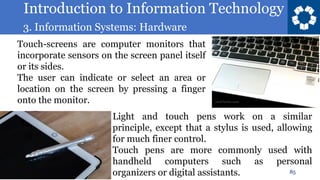 Introduction to Information Technology
3. Information Systems: Hardware
85
Touch-screens are computer monitors that
incorporate sensors on the screen panel itself
or its sides.
The user can indicate or select an area or
location on the screen by pressing a finger
onto the monitor.
Light and touch pens work on a similar
principle, except that a stylus is used, allowing
for much finer control.
Touch pens are more commonly used with
handheld computers such as personal
organizers or digital assistants.
 