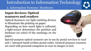 Introduction to Information Technology
3. Information Systems: Hardware
89
Optical Scanners use light-emitting devices
to illuminate the printing on paper.
Depending on how much light is reflected,
a light-sensor determines the position and
darkness (or color) of the markings on the
paper.
Input devices: Optical
scanners and readers
Special-purpose optical scanners are in use by postal services to read
and / interpret hand-written postal codes. General-purpose scanners
are used with personal computers to scan in images or text.
 