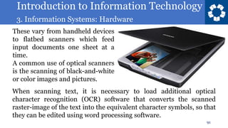 Introduction to Information Technology
3. Information Systems: Hardware
91
These vary from handheld devices
to flatbed scanners which feed
input documents one sheet at a
time.
A common use of optical scanners
is the scanning of black-and-white
or color images and pictures.
When scanning text, it is necessary to load additional optical
character recognition (OCR) software that converts the scanned
raster-image of the text into the equivalent character symbols, so that
they can be edited using word processing software.
 