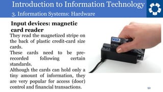 Introduction to Information Technology
3. Information Systems: Hardware
92
They read the magnetized stripe on
the back of plastic credit-card size
cards.
These cards need to be pre-
recorded following certain
standards.
Although the cards can hold only a
tiny amount of information, they
are very popular for access (door)
control and financial transactions.
Input devices: magnetic
card reader
 