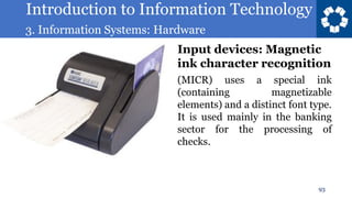Introduction to Information Technology
3. Information Systems: Hardware
93
(MICR) uses a special ink
(containing magnetizable
elements) and a distinct font type.
It is used mainly in the banking
sector for the processing of
checks.
Input devices: Magnetic
ink character recognition
 
