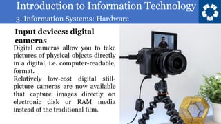 Introduction to Information Technology
3. Information Systems: Hardware
94
Digital cameras allow you to take
pictures of physical objects directly
in a digital, i.e. computer-readable,
format.
Relatively low-cost digital still-
picture cameras are now available
that capture images directly on
electronic disk or RAM media
instead of the traditional film.
Input devices: digital
cameras
 