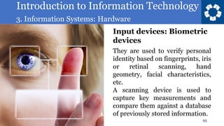 Introduction to Information Technology
3. Information Systems: Hardware
95
They are used to verify personal
identity based on fingerprints, iris
or retinal scanning, hand
geometry, facial characteristics,
etc.
A scanning device is used to
capture key measurements and
compare them against a database
of previously stored information.
Input devices: Biometric
devices
 
