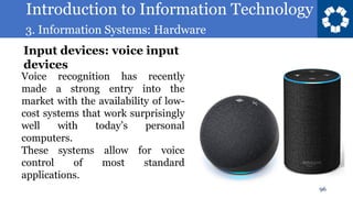 Introduction to Information Technology
3. Information Systems: Hardware
96
Voice recognition has recently
made a strong entry into the
market with the availability of low-
cost systems that work surprisingly
well with today’s personal
computers.
These systems allow for voice
control of most standard
applications.
Input devices: voice input
devices
 