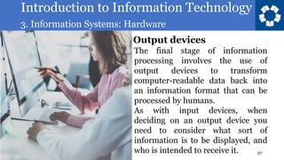 Introduction to Information Technology
3. Information Systems: Hardware
97
The final stage of information
processing involves the use of
output devices to transform
computer-readable data back into
an information format that can be
processed by humans.
As with input devices, when
deciding on an output device you
need to consider what sort of
information is to be displayed, and
who is intended to receive it.
Output devices
 
