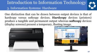 Introduction to Information Technology
3. Information Systems: Hardware
98
One distinction that can be drawn between output devices is that of
hardcopy versus softcopy devices. Hardcopy devices (printers)
produce a tangible and permanent output whereas softcopy devices
(display screens) present a temporary, fleeting image.
 