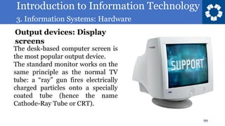 Introduction to Information Technology
3. Information Systems: Hardware
99
The desk-based computer screen is
the most popular output device.
The standard monitor works on the
same principle as the normal TV
tube: a “ray” gun fires electrically
charged particles onto a specially
coated tube (hence the name
Cathode-Ray Tube or CRT).
Output devices: Display
screens
 