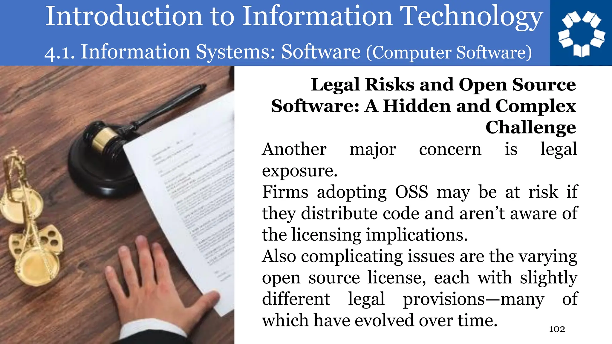 Introduction to Information Technology
4.1. Information Systems: Software (Computer Software)
102
Another major concern is legal
exposure.
Firms adopting OSS may be at risk if
they distribute code and aren’t aware of
the licensing implications.
Also complicating issues are the varying
open source license, each with slightly
different legal provisions—many of
which have evolved over time.
Legal Risks and Open Source
Software: A Hidden and Complex
Challenge
 