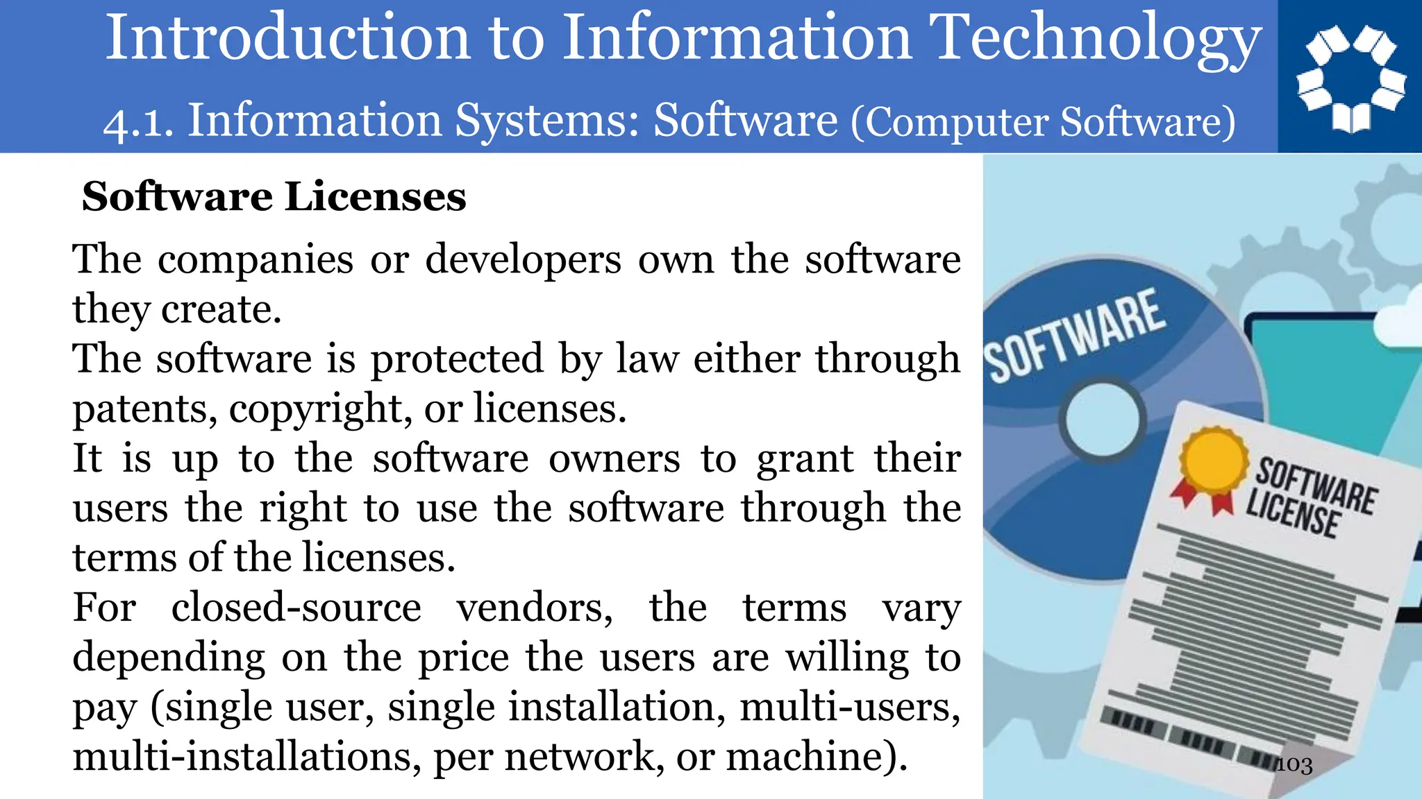 Introduction to Information Technology
4.1. Information Systems: Software (Computer Software)
103
The companies or developers own the software
they create.
The software is protected by law either through
patents, copyright, or licenses.
It is up to the software owners to grant their
users the right to use the software through the
terms of the licenses.
For closed-source vendors, the terms vary
depending on the price the users are willing to
pay (single user, single installation, multi-users,
multi-installations, per network, or machine).
Software Licenses
 
