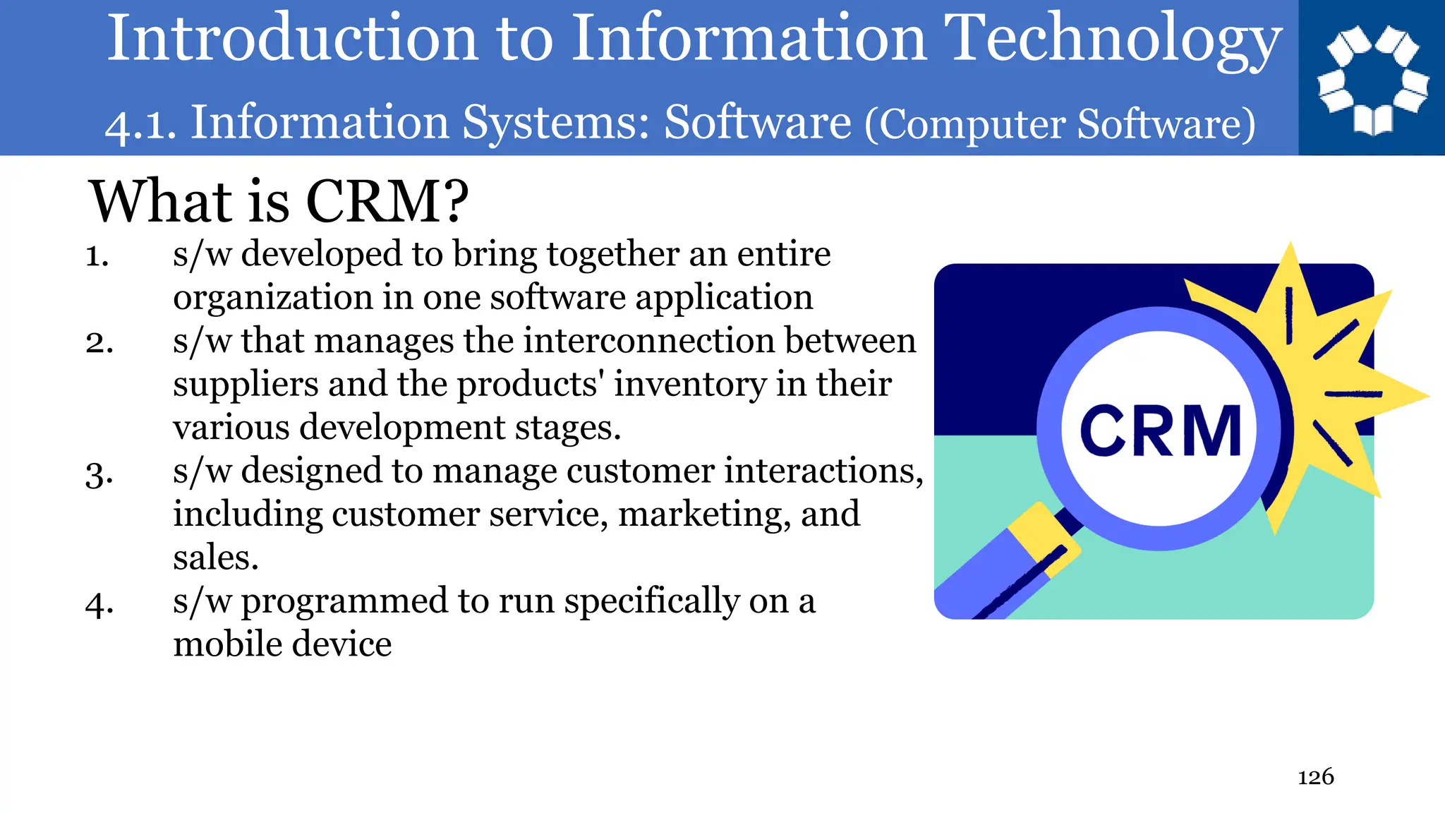 Introduction to Information Technology
4.1. Information Systems: Software (Computer Software)
126
What is CRM?
1. s/w developed to bring together an entire
organization in one software application
2. s/w that manages the interconnection between
suppliers and the products' inventory in their
various development stages.
3. s/w designed to manage customer interactions,
including customer service, marketing, and
sales.
4. s/w programmed to run specifically on a
mobile device
 