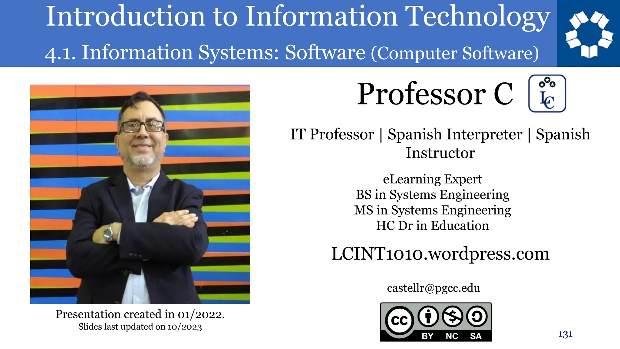 Introduction to Information Technology
4.1. Information Systems: Software (Computer Software)
Professor C
131
castellr@pgcc.edu
eLearning Expert
BS in Systems Engineering
MS in Systems Engineering
HC Dr in Education
IT Professor | Spanish Interpreter | Spanish
Instructor
LCINT1010.wordpress.com
Presentation created in 01/2022.
Slides last updated on 10/2023
 