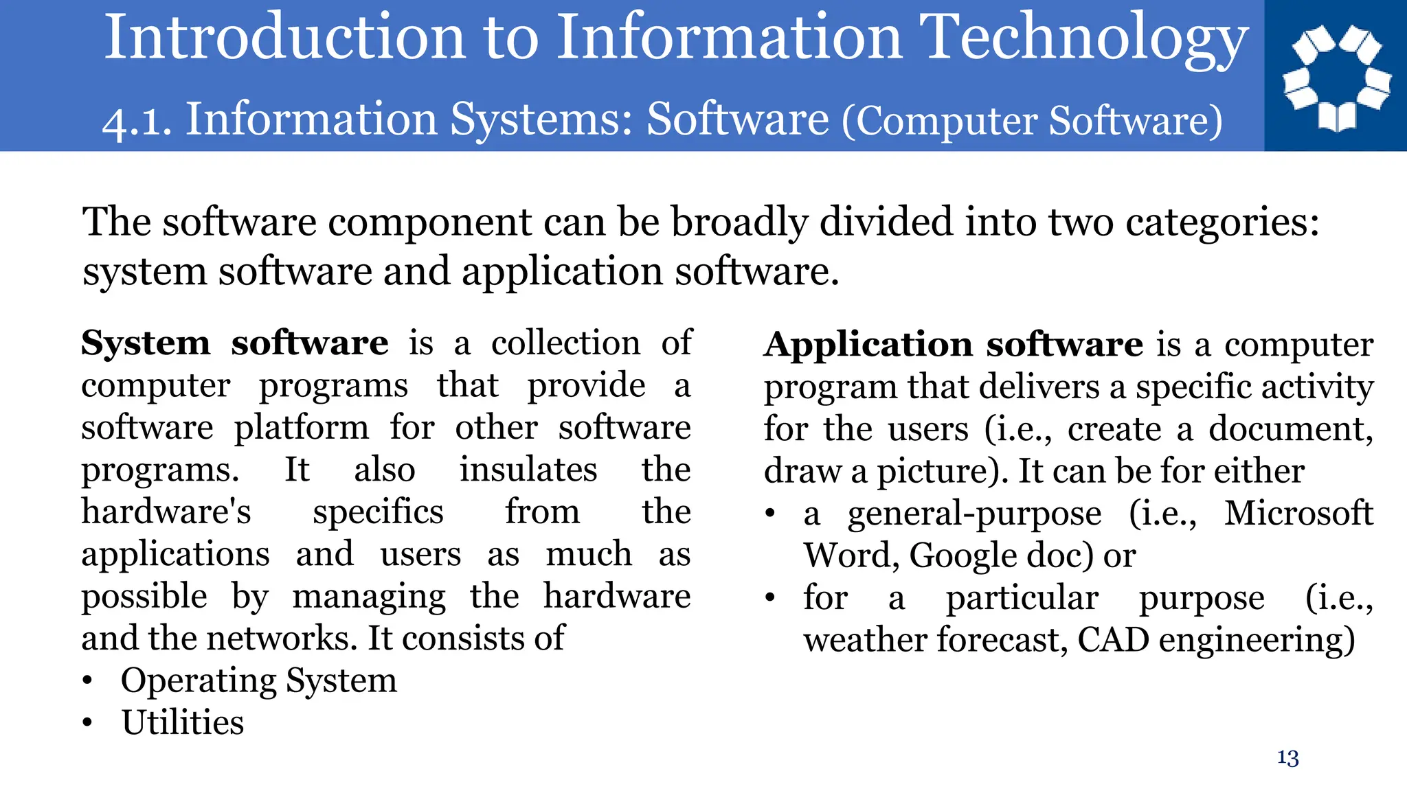 Introduction to Information Technology
4.1. Information Systems: Software (Computer Software)
13
The software component can be broadly divided into two categories:
system software and application software.
System software is a collection of
computer programs that provide a
software platform for other software
programs. It also insulates the
hardware's specifics from the
applications and users as much as
possible by managing the hardware
and the networks. It consists of
• Operating System
• Utilities
Application software is a computer
program that delivers a specific activity
for the users (i.e., create a document,
draw a picture). It can be for either
• a general-purpose (i.e., Microsoft
Word, Google doc) or
• for a particular purpose (i.e.,
weather forecast, CAD engineering)
 