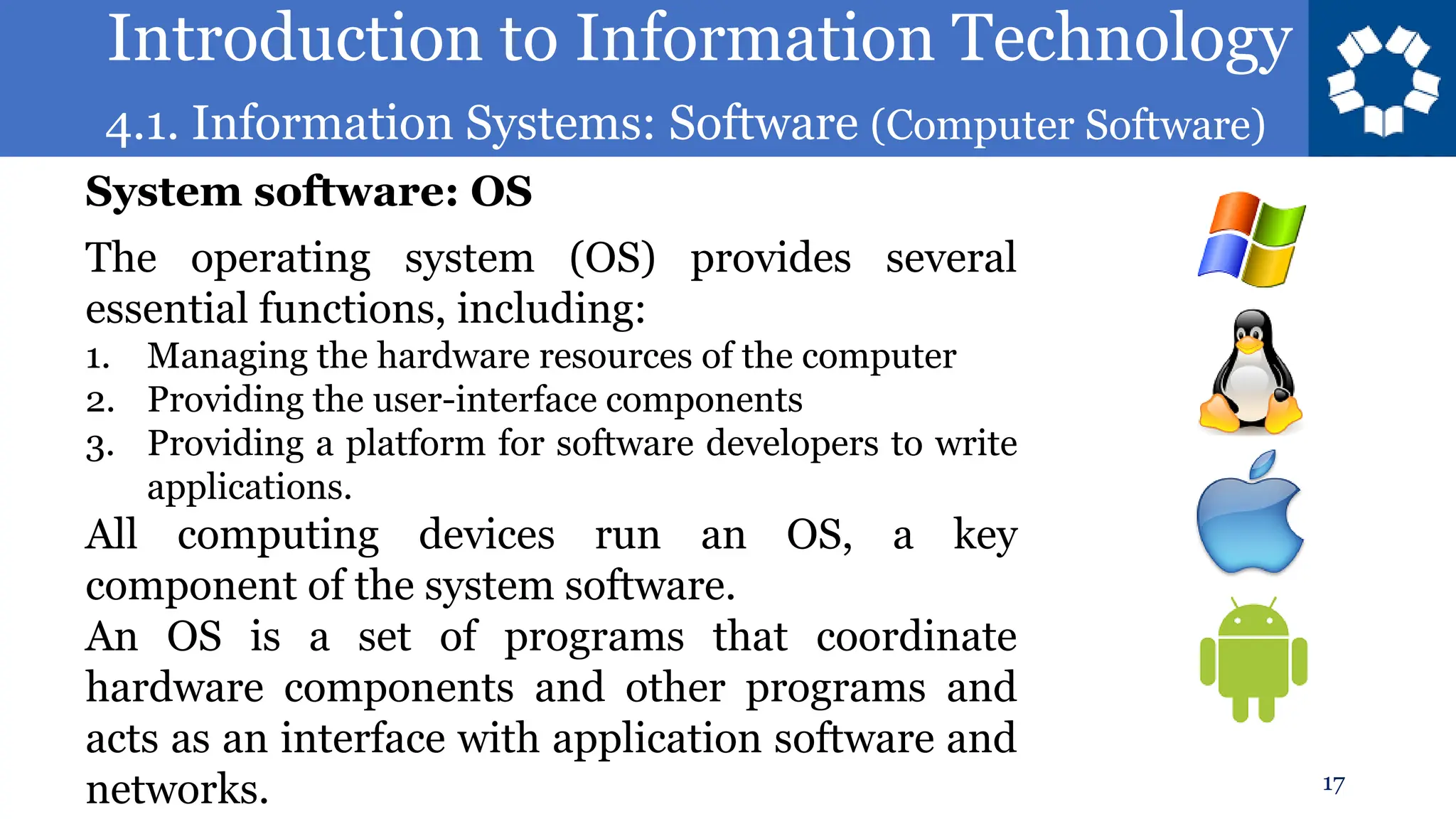 Introduction to Information Technology
4.1. Information Systems: Software (Computer Software)
17
The operating system (OS) provides several
essential functions, including:
1. Managing the hardware resources of the computer
2. Providing the user-interface components
3. Providing a platform for software developers to write
applications.
All computing devices run an OS, a key
component of the system software.
An OS is a set of programs that coordinate
hardware components and other programs and
acts as an interface with application software and
networks.
System software: OS
 