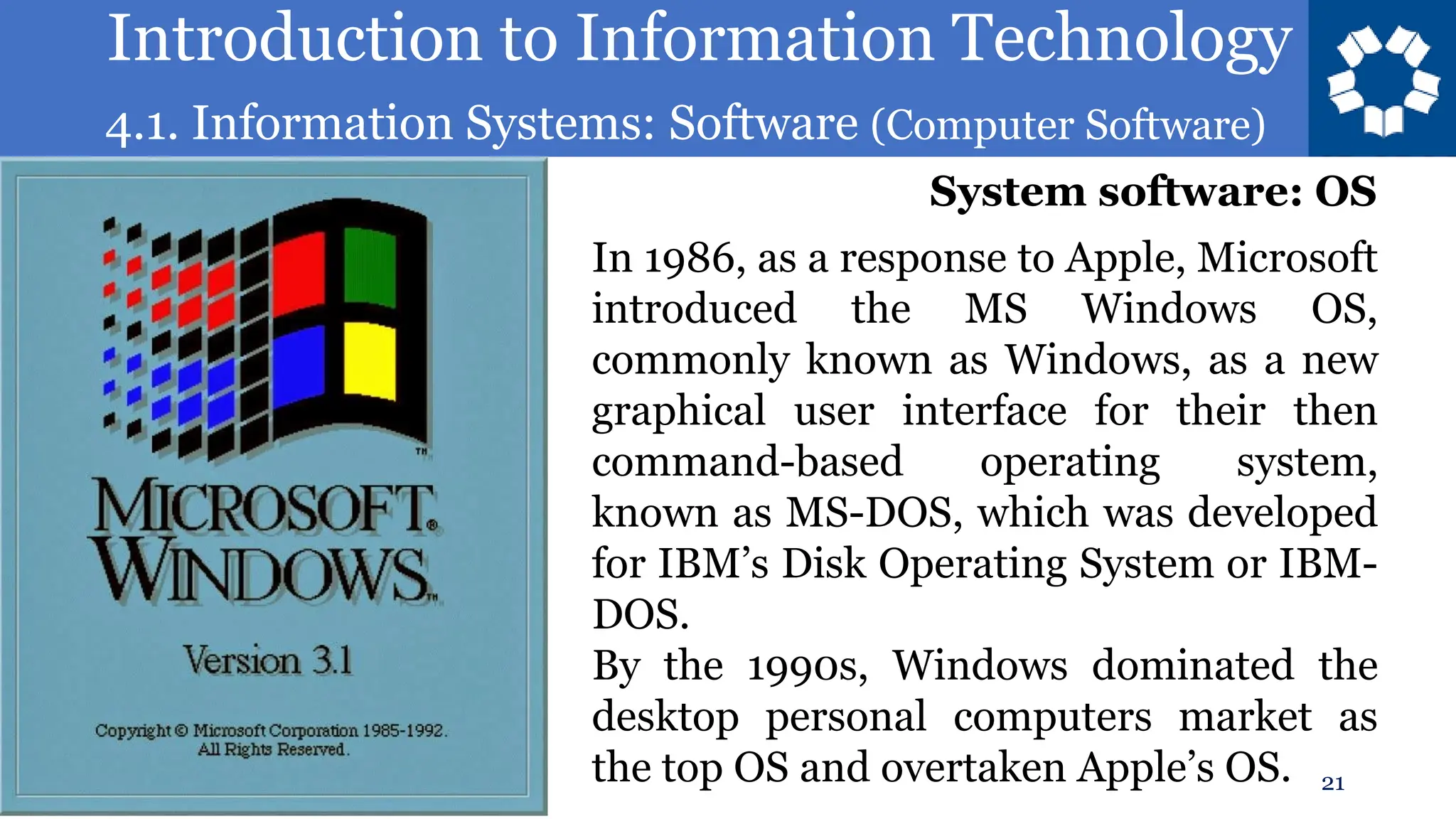 Introduction to Information Technology
4.1. Information Systems: Software (Computer Software)
21
In 1986, as a response to Apple, Microsoft
introduced the MS Windows OS,
commonly known as Windows, as a new
graphical user interface for their then
command-based operating system,
known as MS-DOS, which was developed
for IBM’s Disk Operating System or IBM-
DOS.
By the 1990s, Windows dominated the
desktop personal computers market as
the top OS and overtaken Apple’s OS.
System software: OS
 
