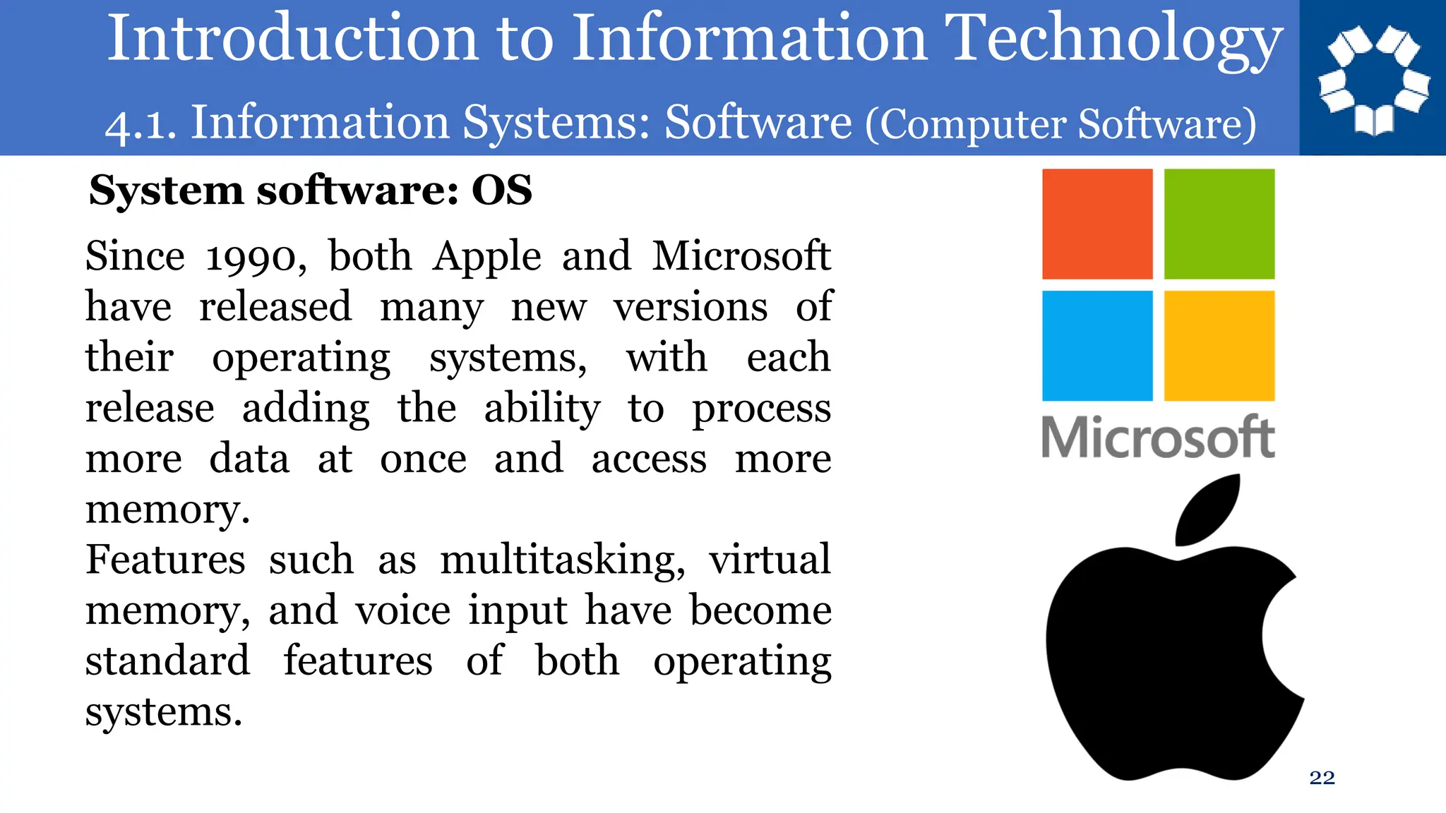 Introduction to Information Technology
4.1. Information Systems: Software (Computer Software)
22
Since 1990, both Apple and Microsoft
have released many new versions of
their operating systems, with each
release adding the ability to process
more data at once and access more
memory.
Features such as multitasking, virtual
memory, and voice input have become
standard features of both operating
systems.
System software: OS
 