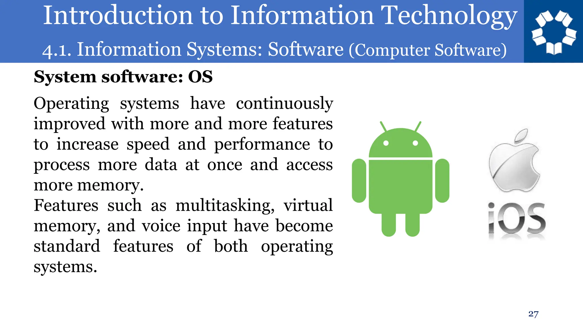 Introduction to Information Technology
4.1. Information Systems: Software (Computer Software)
27
Operating systems have continuously
improved with more and more features
to increase speed and performance to
process more data at once and access
more memory.
Features such as multitasking, virtual
memory, and voice input have become
standard features of both operating
systems.
System software: OS
 