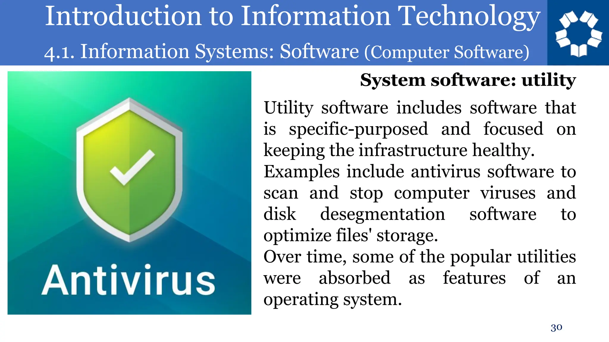 Introduction to Information Technology
4.1. Information Systems: Software (Computer Software)
30
Utility software includes software that
is specific-purposed and focused on
keeping the infrastructure healthy.
Examples include antivirus software to
scan and stop computer viruses and
disk desegmentation software to
optimize files' storage.
Over time, some of the popular utilities
were absorbed as features of an
operating system.
System software: utility
 