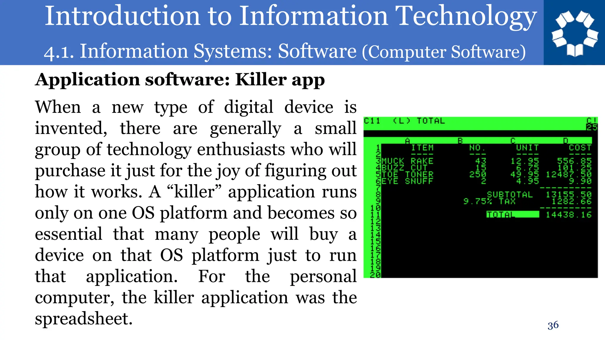 Introduction to Information Technology
4.1. Information Systems: Software (Computer Software)
36
When a new type of digital device is
invented, there are generally a small
group of technology enthusiasts who will
purchase it just for the joy of figuring out
how it works. A “killer” application runs
only on one OS platform and becomes so
essential that many people will buy a
device on that OS platform just to run
that application. For the personal
computer, the killer application was the
spreadsheet.
Application software: Killer app
 