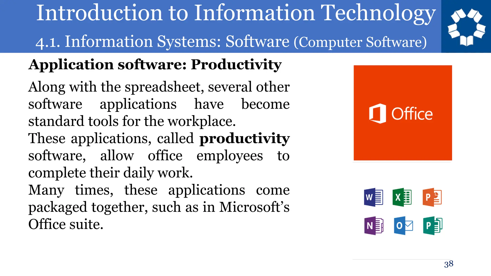 Introduction to Information Technology
4.1. Information Systems: Software (Computer Software)
38
Along with the spreadsheet, several other
software applications have become
standard tools for the workplace.
These applications, called productivity
software, allow office employees to
complete their daily work.
Many times, these applications come
packaged together, such as in Microsoft’s
Office suite.
Application software: Productivity
 