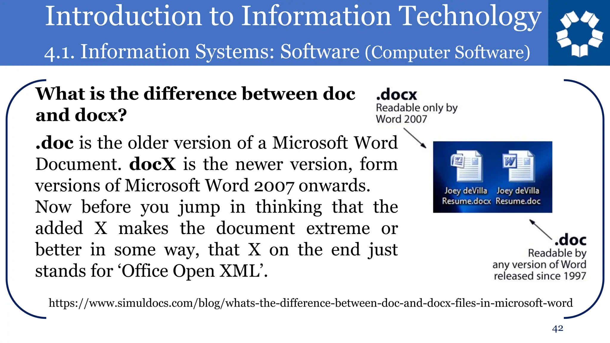 Introduction to Information Technology
4.1. Information Systems: Software (Computer Software)
42
.doc is the older version of a Microsoft Word
Document. docX is the newer version, form
versions of Microsoft Word 2007 onwards.
Now before you jump in thinking that the
added X makes the document extreme or
better in some way, that X on the end just
stands for ‘Office Open XML’.
What is the difference between doc
and docx?
https://www.simuldocs.com/blog/whats-the-difference-between-doc-and-docx-files-in-microsoft-word
 