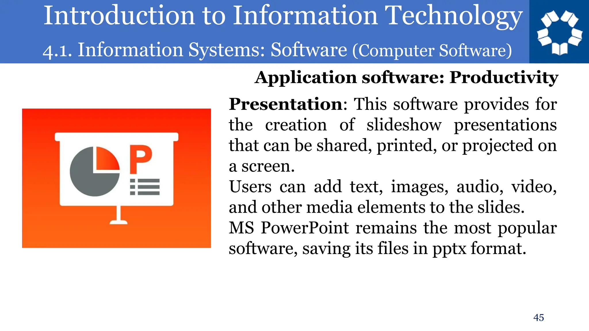 Introduction to Information Technology
4.1. Information Systems: Software (Computer Software)
45
Presentation: This software provides for
the creation of slideshow presentations
that can be shared, printed, or projected on
a screen.
Users can add text, images, audio, video,
and other media elements to the slides.
MS PowerPoint remains the most popular
software, saving its files in pptx format.
Application software: Productivity
 