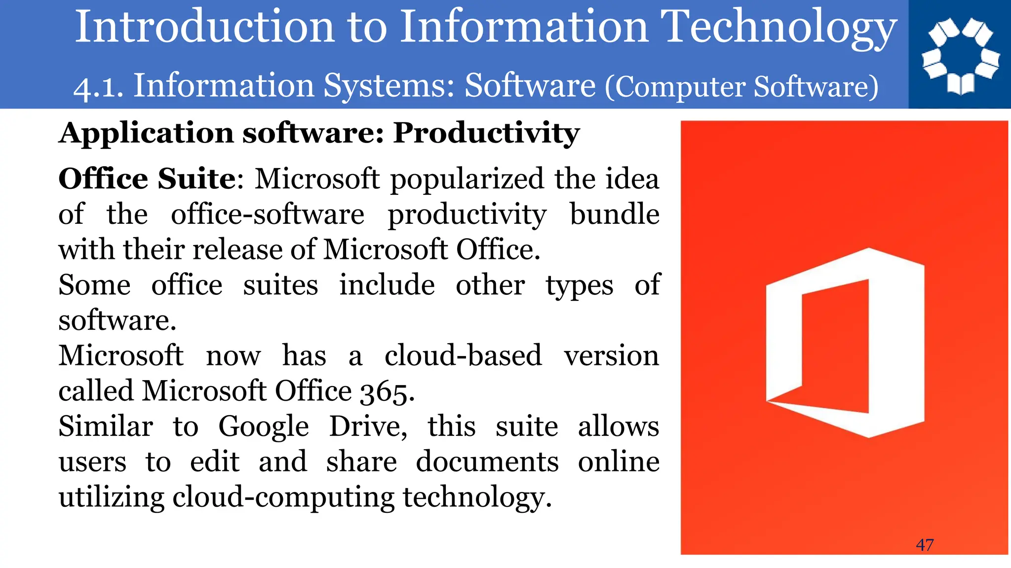 Introduction to Information Technology
4.1. Information Systems: Software (Computer Software)
47
Office Suite: Microsoft popularized the idea
of the office-software productivity bundle
with their release of Microsoft Office.
Some office suites include other types of
software.
Microsoft now has a cloud-based version
called Microsoft Office 365.
Similar to Google Drive, this suite allows
users to edit and share documents online
utilizing cloud-computing technology.
Application software: Productivity
 
