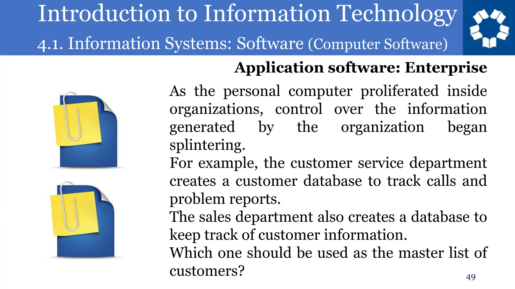 Introduction to Information Technology
4.1. Information Systems: Software (Computer Software)
49
As the personal computer proliferated inside
organizations, control over the information
generated by the organization began
splintering.
For example, the customer service department
creates a customer database to track calls and
problem reports.
The sales department also creates a database to
keep track of customer information.
Which one should be used as the master list of
customers?
Application software: Enterprise
 