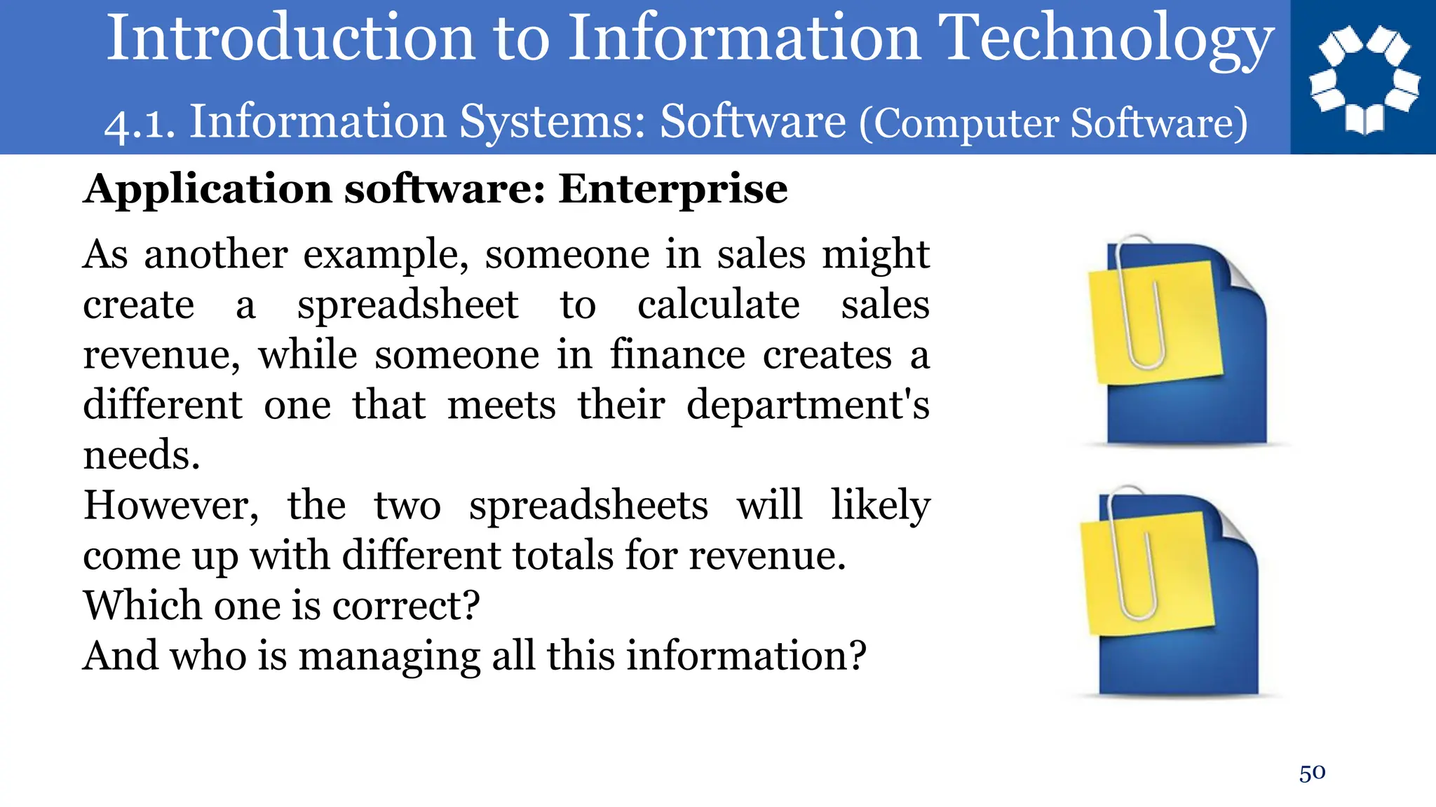 Introduction to Information Technology
4.1. Information Systems: Software (Computer Software)
50
As another example, someone in sales might
create a spreadsheet to calculate sales
revenue, while someone in finance creates a
different one that meets their department's
needs.
However, the two spreadsheets will likely
come up with different totals for revenue.
Which one is correct?
And who is managing all this information?
Application software: Enterprise
 