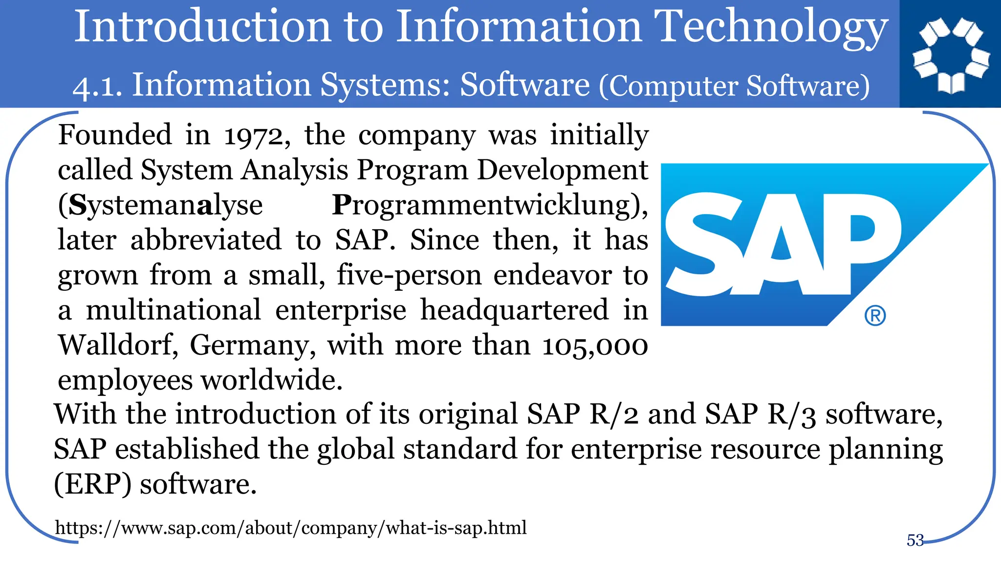 Introduction to Information Technology
4.1. Information Systems: Software (Computer Software)
53
Founded in 1972, the company was initially
called System Analysis Program Development
(Systemanalyse Programmentwicklung),
later abbreviated to SAP. Since then, it has
grown from a small, five-person endeavor to
a multinational enterprise headquartered in
Walldorf, Germany, with more than 105,000
employees worldwide.
With the introduction of its original SAP R/2 and SAP R/3 software,
SAP established the global standard for enterprise resource planning
(ERP) software.
https://www.sap.com/about/company/what-is-sap.html
 