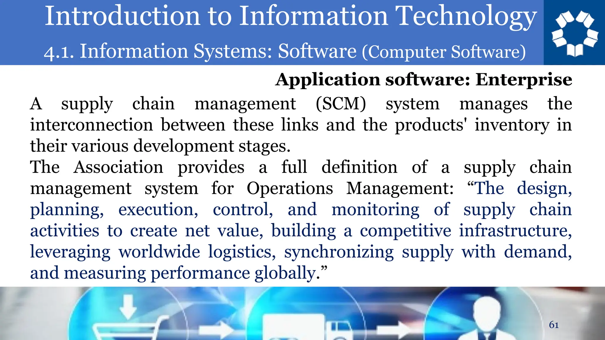Introduction to Information Technology
4.1. Information Systems: Software (Computer Software)
61
A supply chain management (SCM) system manages the
interconnection between these links and the products' inventory in
their various development stages.
The Association provides a full definition of a supply chain
management system for Operations Management: “The design,
planning, execution, control, and monitoring of supply chain
activities to create net value, building a competitive infrastructure,
leveraging worldwide logistics, synchronizing supply with demand,
and measuring performance globally.”
Application software: Enterprise
 