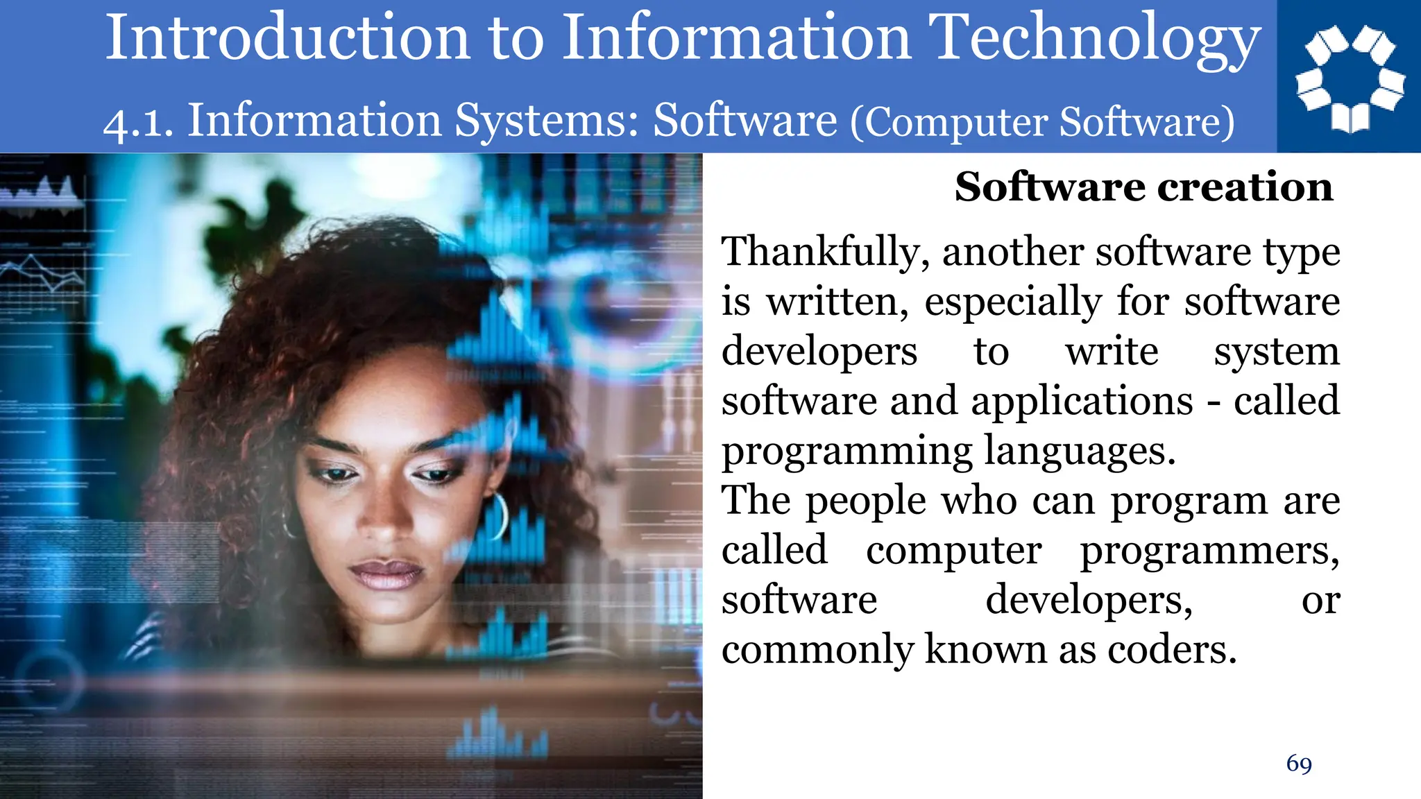 Introduction to Information Technology
4.1. Information Systems: Software (Computer Software)
69
Thankfully, another software type
is written, especially for software
developers to write system
software and applications - called
programming languages.
The people who can program are
called computer programmers,
software developers, or
commonly known as coders.
Software creation
 