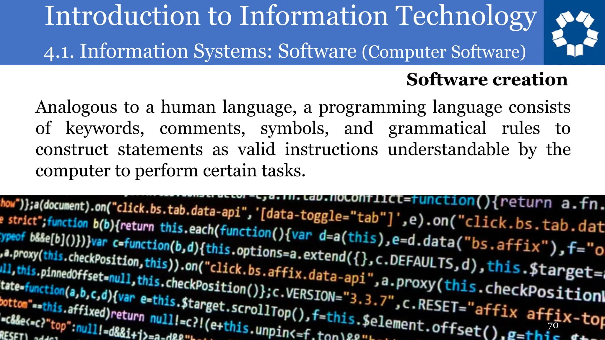 Introduction to Information Technology
4.1. Information Systems: Software (Computer Software)
70
Analogous to a human language, a programming language consists
of keywords, comments, symbols, and grammatical rules to
construct statements as valid instructions understandable by the
computer to perform certain tasks.
Software creation
 