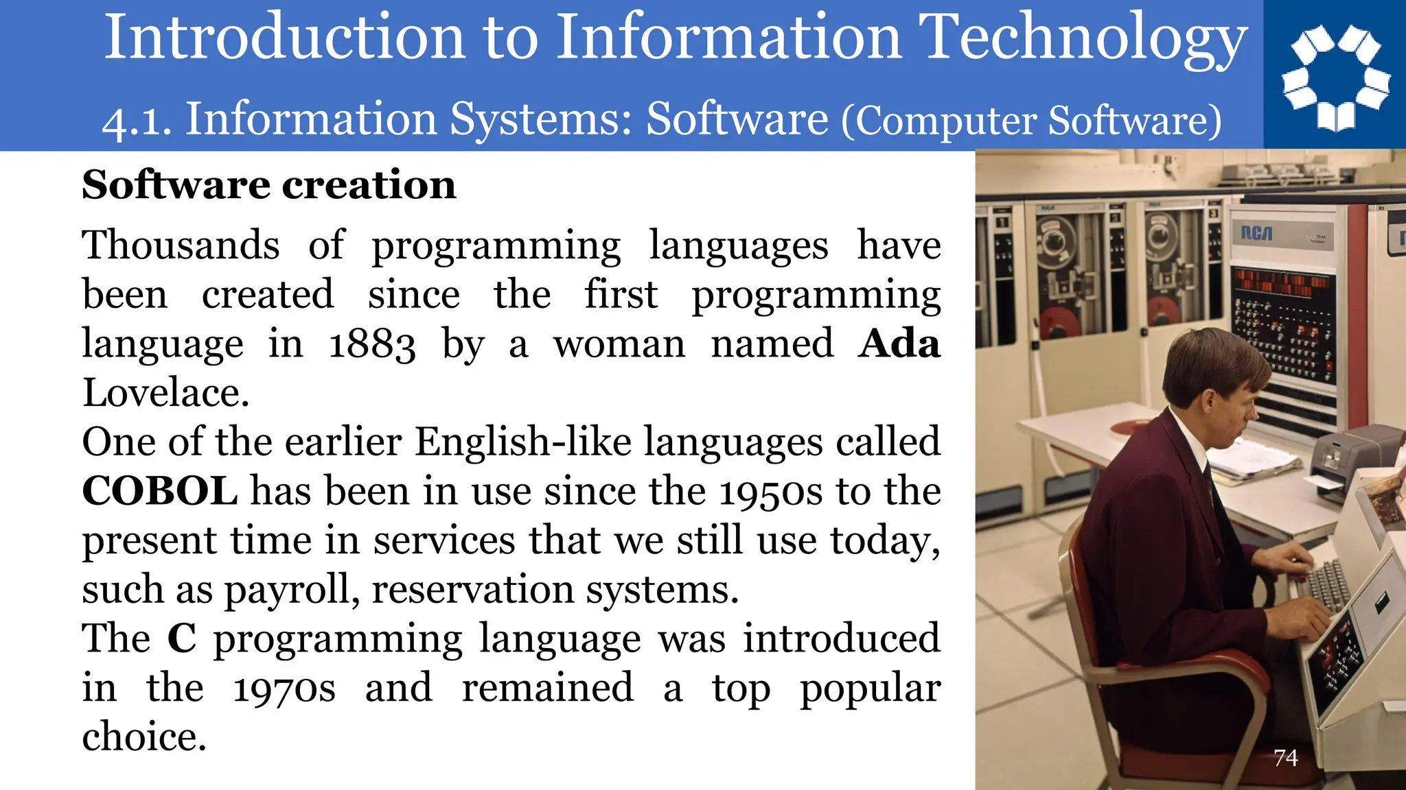 Introduction to Information Technology
4.1. Information Systems: Software (Computer Software)
74
Thousands of programming languages have
been created since the first programming
language in 1883 by a woman named Ada
Lovelace.
One of the earlier English-like languages called
COBOL has been in use since the 1950s to the
present time in services that we still use today,
such as payroll, reservation systems.
The C programming language was introduced
in the 1970s and remained a top popular
choice.
Software creation
 
