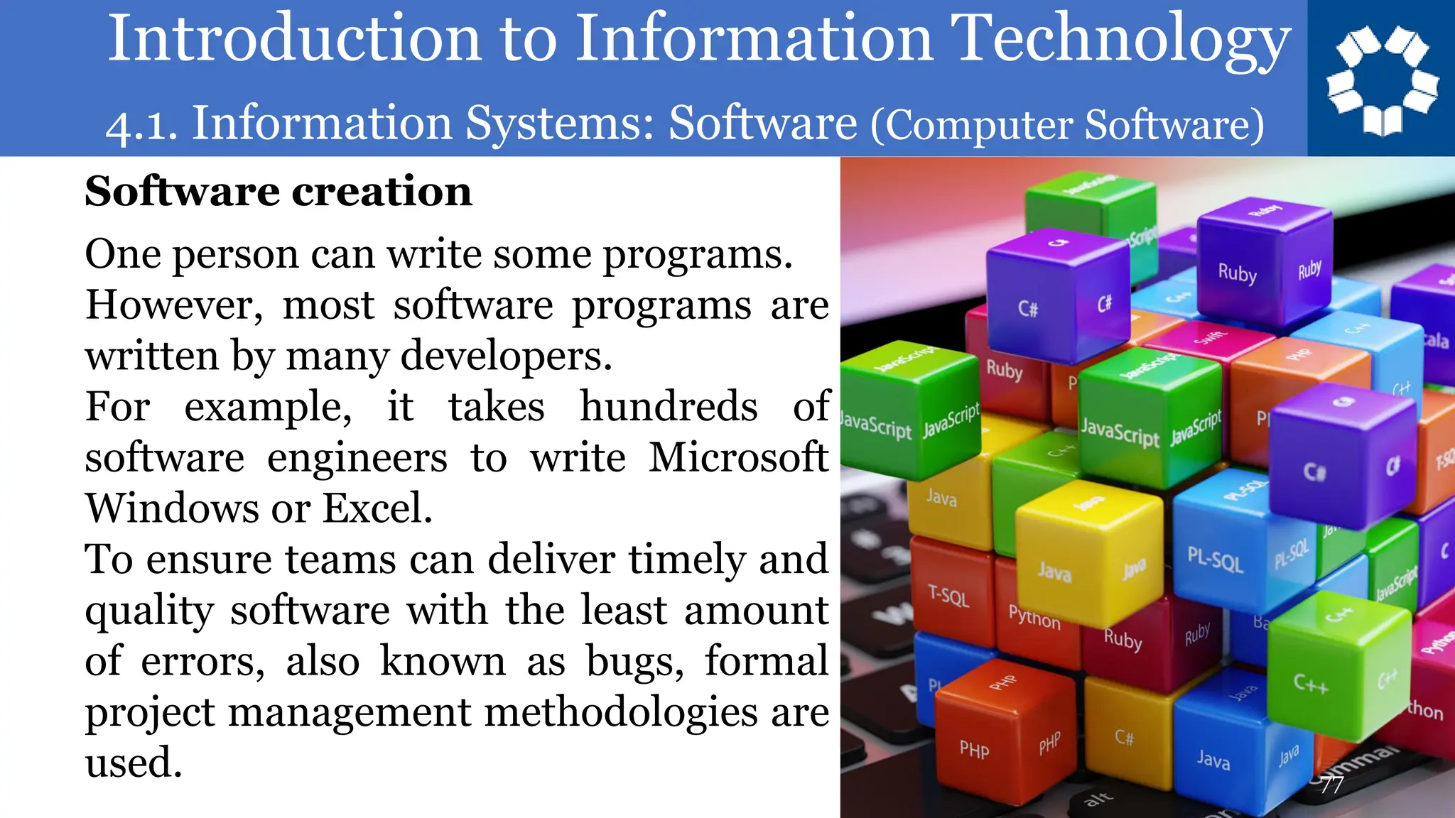 Introduction to Information Technology
4.1. Information Systems: Software (Computer Software)
77
One person can write some programs.
However, most software programs are
written by many developers.
For example, it takes hundreds of
software engineers to write Microsoft
Windows or Excel.
To ensure teams can deliver timely and
quality software with the least amount
of errors, also known as bugs, formal
project management methodologies are
used.
Software creation
 