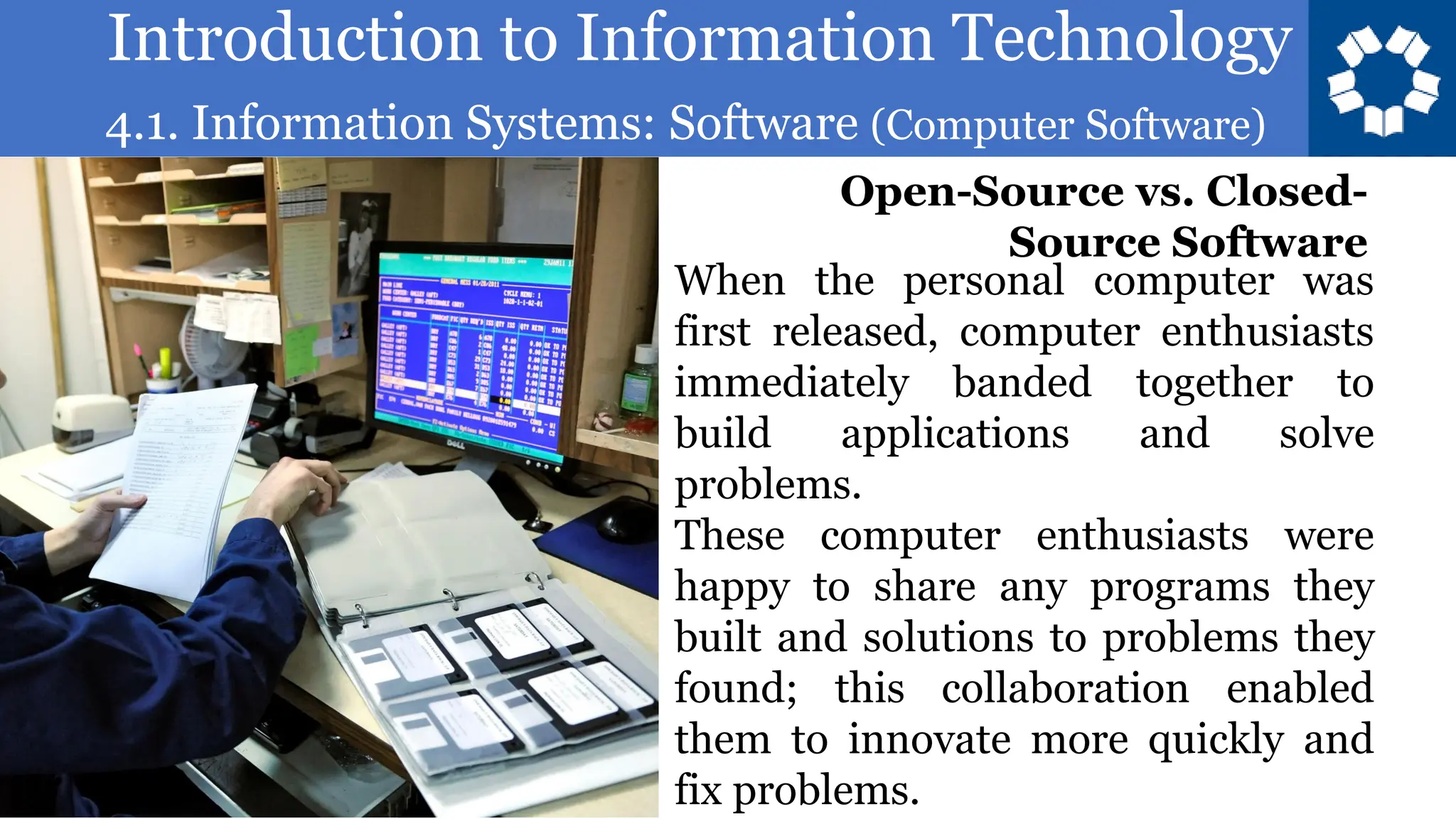 Introduction to Information Technology
4.1. Information Systems: Software (Computer Software)
82
When the personal computer was
first released, computer enthusiasts
immediately banded together to
build applications and solve
problems.
These computer enthusiasts were
happy to share any programs they
built and solutions to problems they
found; this collaboration enabled
them to innovate more quickly and
fix problems.
Open-Source vs. Closed-
Source Software
 