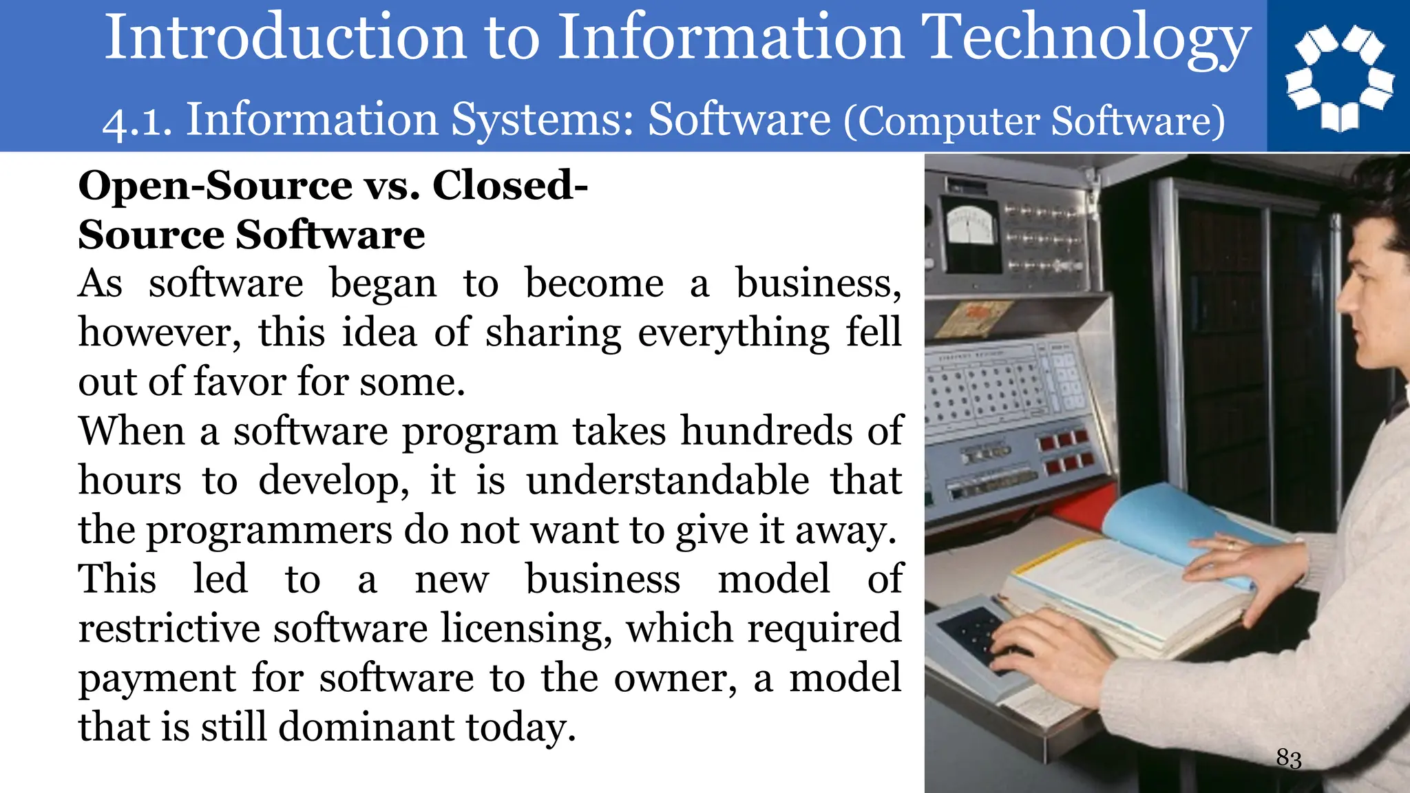 Introduction to Information Technology
4.1. Information Systems: Software (Computer Software)
83
As software began to become a business,
however, this idea of sharing everything fell
out of favor for some.
When a software program takes hundreds of
hours to develop, it is understandable that
the programmers do not want to give it away.
This led to a new business model of
restrictive software licensing, which required
payment for software to the owner, a model
that is still dominant today.
Open-Source vs. Closed-
Source Software
 