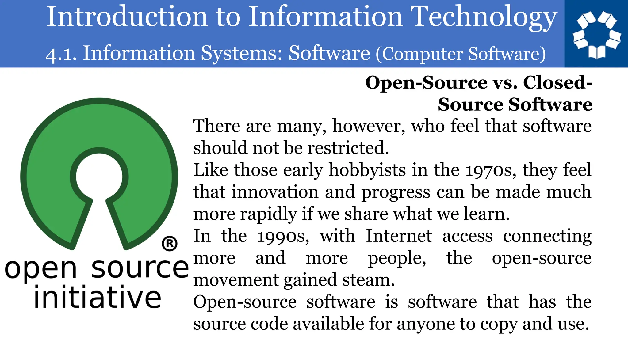 Introduction to Information Technology
4.1. Information Systems: Software (Computer Software)
84
There are many, however, who feel that software
should not be restricted.
Like those early hobbyists in the 1970s, they feel
that innovation and progress can be made much
more rapidly if we share what we learn.
In the 1990s, with Internet access connecting
more and more people, the open-source
movement gained steam.
Open-source software is software that has the
source code available for anyone to copy and use.
Open-Source vs. Closed-
Source Software
 